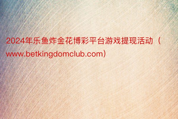 2024年乐鱼炸金花博彩平台游戏提现活动（www.betkingdomclub.com）