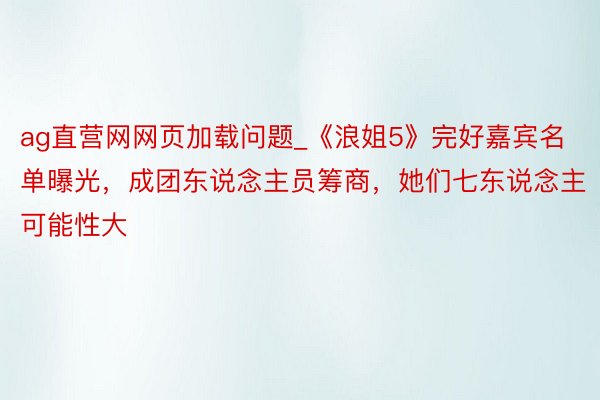 ag直营网网页加载问题_《浪姐5》完好嘉宾名单曝光，成团东说念主员筹商，她们七东说念主可能性大