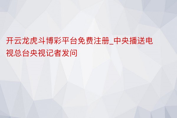 开云龙虎斗博彩平台免费注册_中央播送电视总台央视记者发问