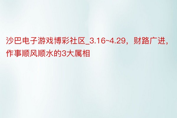 沙巴电子游戏博彩社区_3.16~4.29，财路广进，作事顺风顺水的3大属相