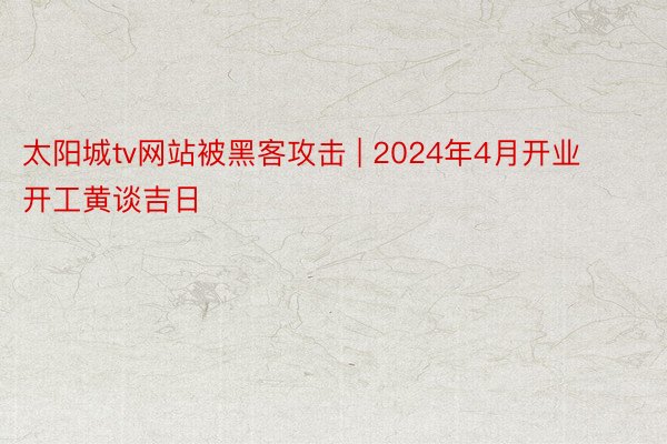 太阳城tv网站被黑客攻击 | 2024年4月开业开工黄谈吉日