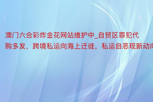 澳门六合彩炸金花网站维护中_自贸区罪犯代购多发，跨境私运向海上迁徙，私运自恶现新动向