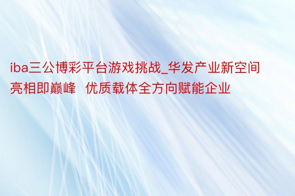 iba三公博彩平台游戏挑战_华发产业新空间亮相即巅峰  优质载体全方向赋能企业