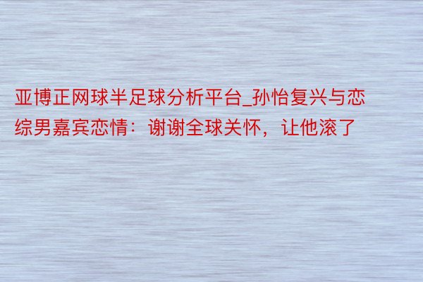 亚博正网球半足球分析平台_孙怡复兴与恋综男嘉宾恋情：谢谢全球关怀，让他滚了