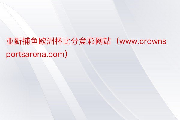 亚新捕鱼欧洲杯比分竞彩网站（www.crownsportsarena.com）