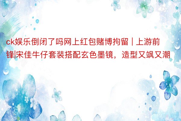 ck娱乐倒闭了吗网上红包赌博拘留 | 上游前锋|宋佳牛仔套装搭配玄色墨镜，造型又飒又潮