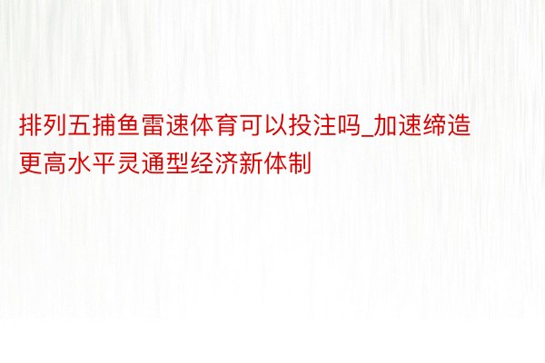 排列五捕鱼雷速体育可以投注吗_加速缔造更高水平灵通型经济新体制