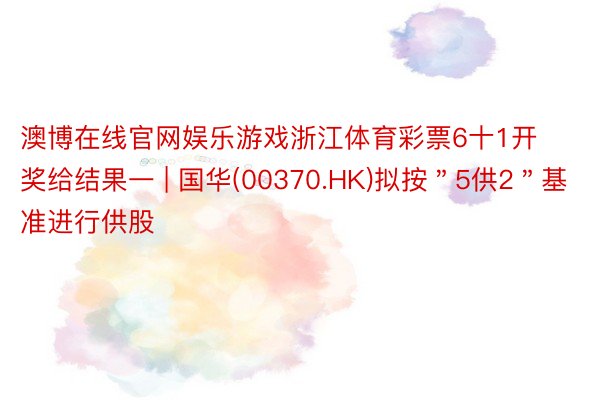 澳博在线官网娱乐游戏浙江体育彩票6十1开奖给结果一 | 国华(00370.HK)拟按＂5供2＂基准进行供股