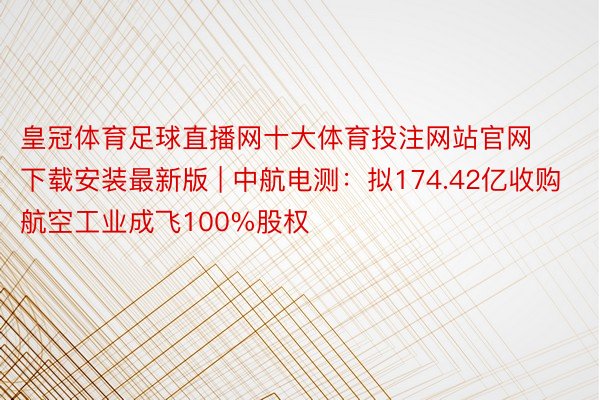 皇冠体育足球直播网十大体育投注网站官网下载安装最新版 | 中航电测：拟174.42亿收购航空工业成飞100%股权