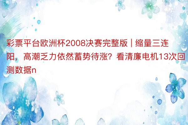 彩票平台欧洲杯2008决赛完整版 | 缩量三连阳，高潮乏力依然蓄势待涨？看清廉电机13次回测数据n