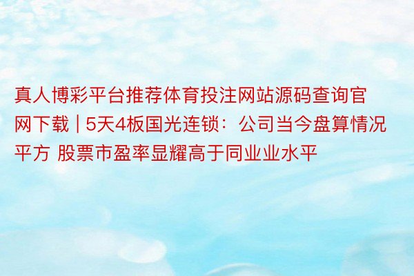 真人博彩平台推荐体育投注网站源码查询官网下载 | 5天4板国光连锁：公司当今盘算情况平方 股票市盈率显耀高于同业业水平