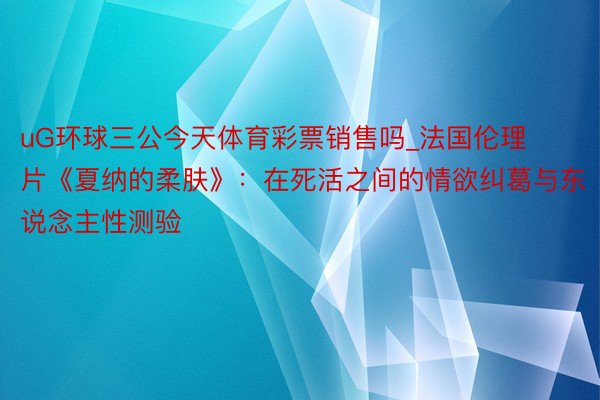 uG环球三公今天体育彩票销售吗_法国伦理片《夏纳的柔肤》：在死活之间的情欲纠葛与东说念主性测验