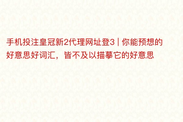 手机投注皇冠新2代理网址登3 | 你能预想的好意思好词汇，皆不及以描摹它的好意思