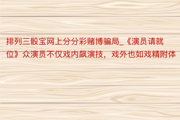 排列三骰宝网上分分彩赌博骗局_《演员请就位》众演员不仅戏内飙演技，戏外也如戏精附体