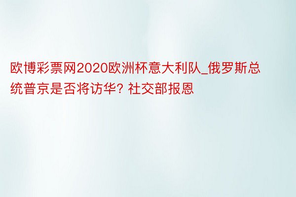 欧博彩票网2020欧洲杯意大利队_俄罗斯总统普京是否将访华? 社交部报恩