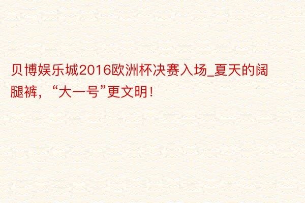 贝博娱乐城2016欧洲杯决赛入场_夏天的阔腿裤，“大一号”更文明！