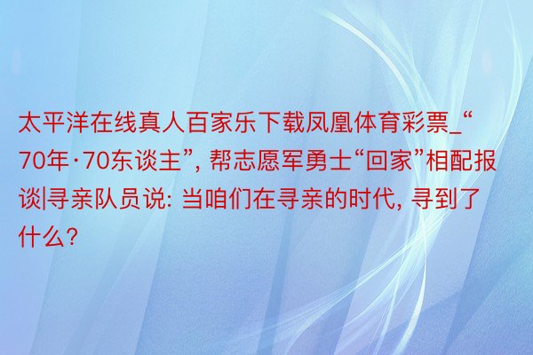 太平洋在线真人百家乐下载凤凰体育彩票_“70年·70东谈主”, 帮志愿军勇士“回家”相配报谈|寻亲队员说: 当咱们在寻亲的时代, 寻到了什么?