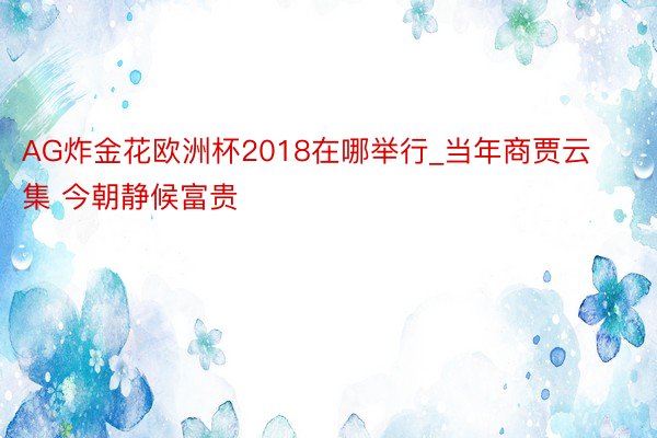 AG炸金花欧洲杯2018在哪举行_当年商贾云集 今朝静候富贵