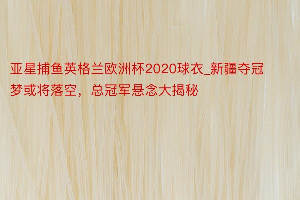 亚星捕鱼英格兰欧洲杯2020球衣_新疆夺冠梦或将落空，总冠军悬念大揭秘