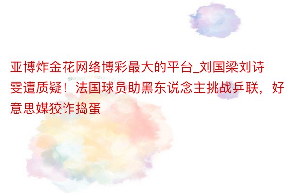 亚博炸金花网络博彩最大的平台_刘国梁刘诗雯遭质疑！法国球员助黑东说念主挑战乒联，好意思媒狡诈捣蛋