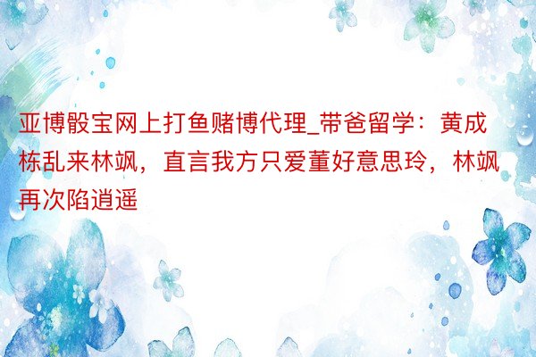 亚博骰宝网上打鱼赌博代理_带爸留学：黄成栋乱来林飒，直言我方只爱董好意思玲，林飒再次陷逍遥