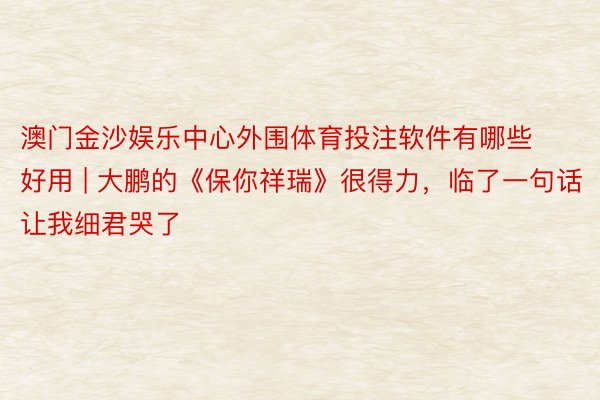 澳门金沙娱乐中心外围体育投注软件有哪些好用 | 大鹏的《保你祥瑞》很得力，临了一句话让我细君哭了