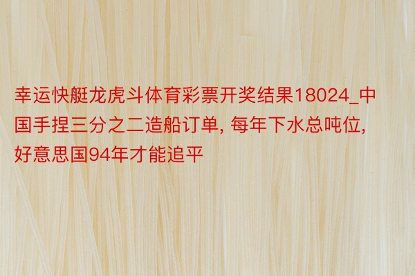 幸运快艇龙虎斗体育彩票开奖结果18024_中国手捏三分之二造船订单， 每年下水总吨位， 好意思国94年才能追平