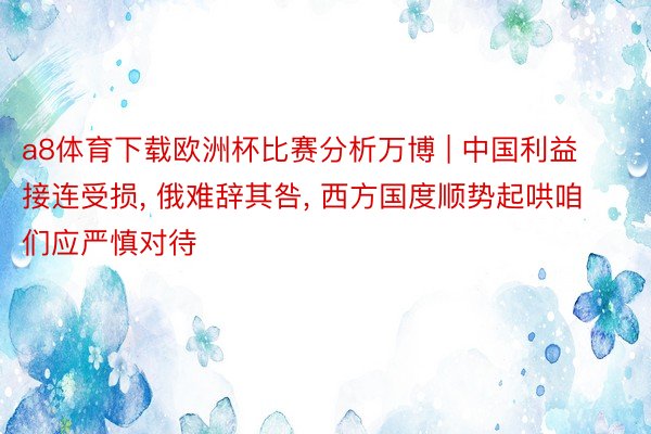 a8体育下载欧洲杯比赛分析万博 | 中国利益接连受损， 俄难辞其咎， 西方国度顺势起哄咱们应严慎对待