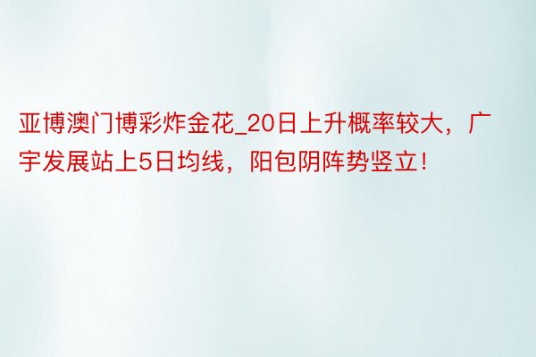 亚博澳门博彩炸金花_20日上升概率较大，广宇发展站上5日均线，阳包阴阵势竖立！