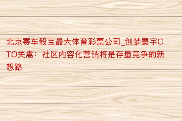 北京赛车骰宝最大体育彩票公司_创梦寰宇CTO关嵩：社区内容化营销将是存量竞争的新想路