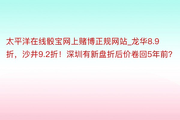 太平洋在线骰宝网上赌博正规网站_龙华8.9折，沙井9.2折！深圳有新盘折后价卷回5年前？