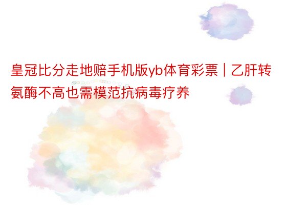 皇冠比分走地赔手机版yb体育彩票 | 乙肝转氨酶不高也需模范抗病毒疗养