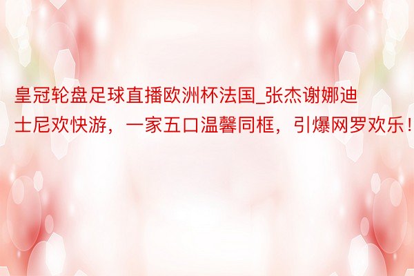 皇冠轮盘足球直播欧洲杯法国_张杰谢娜迪士尼欢快游，一家五口温馨同框，引爆网罗欢乐！