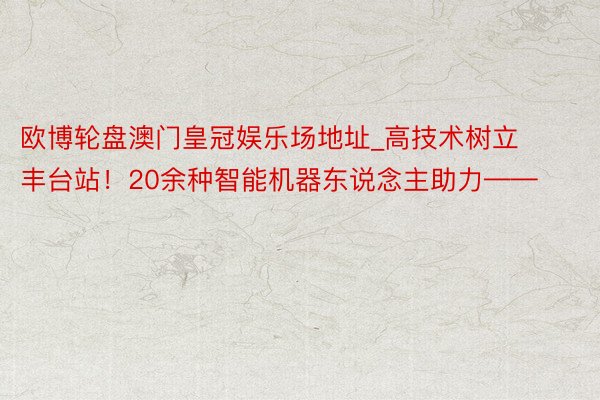 欧博轮盘澳门皇冠娱乐场地址_高技术树立丰台站！20余种智能机器东说念主助力——