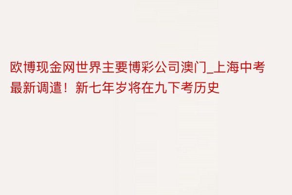 欧博现金网世界主要博彩公司澳门_上海中考最新调遣！新七年岁将在九下考历史