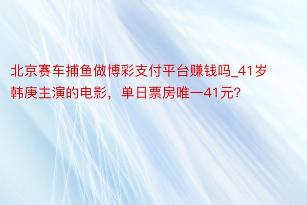 北京赛车捕鱼做博彩支付平台赚钱吗_41岁韩庚主演的电影，单日票房唯一41元？