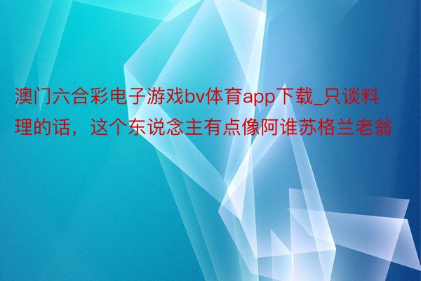 澳门六合彩电子游戏bv体育app下载_只谈料理的话，这个东说念主有点像阿谁苏格兰老翁