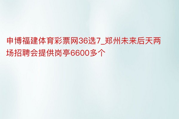 申博福建体育彩票网36选7_郑州未来后天两场招聘会提供岗亭6600多个