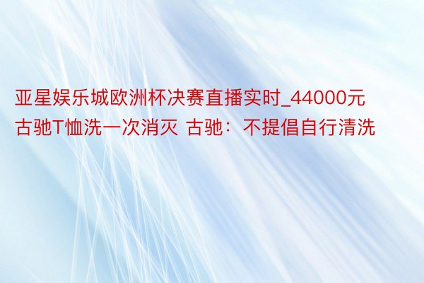 亚星娱乐城欧洲杯决赛直播实时_44000元古驰T恤洗一次消灭 古驰：不提倡自行清洗