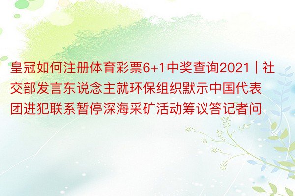 皇冠如何注册体育彩票6+1中奖查询2021 | 社交部发言东说念主就环保组织默示中国代表团进犯联系暂停深海采矿活动筹议答记者问