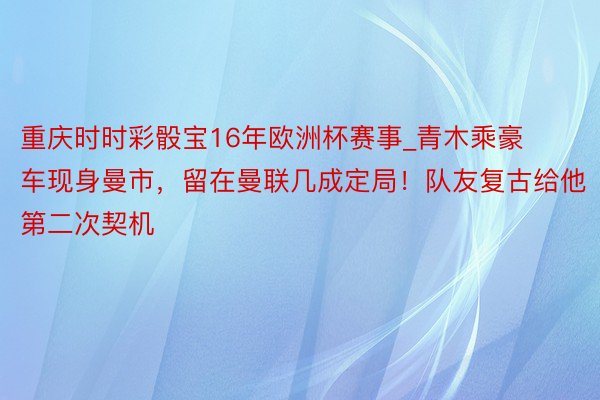 重庆时时彩骰宝16年欧洲杯赛事_青木乘豪车现身曼市，留在曼联几成定局！队友复古给他第二次契机