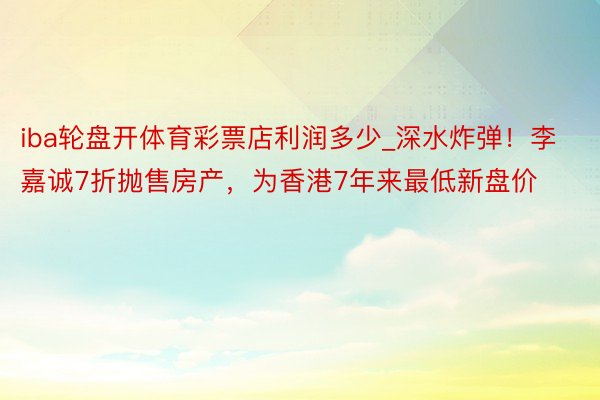 iba轮盘开体育彩票店利润多少_深水炸弹！李嘉诚7折抛售房产，为香港7年来最低新盘价