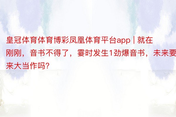 皇冠体育体育博彩凤凰体育平台app | 就在刚刚，音书不得了，霎时发生1劲爆音书，未来要来大当作吗？