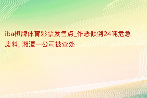 iba棋牌体育彩票发售点_作恶倾倒24吨危急废料, 湘潭一公司被查处