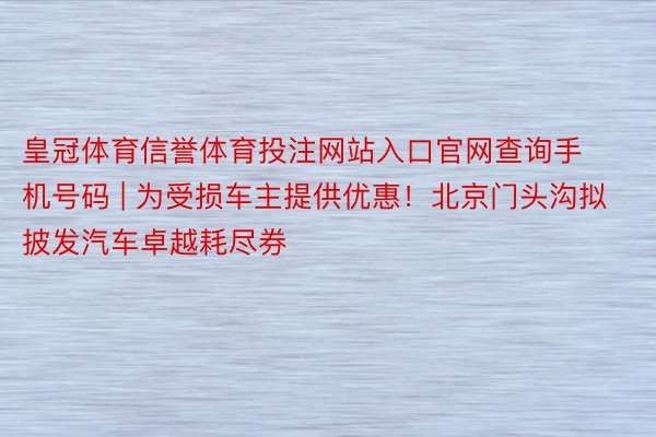 皇冠体育信誉体育投注网站入口官网查询手机号码 | 为受损车主提供优惠！北京门头沟拟披发汽车卓越耗尽券