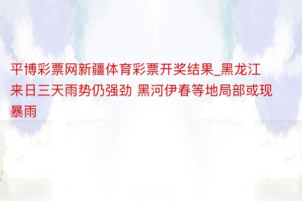 平博彩票网新疆体育彩票开奖结果_黑龙江来日三天雨势仍强劲 黑河伊春等地局部或现暴雨