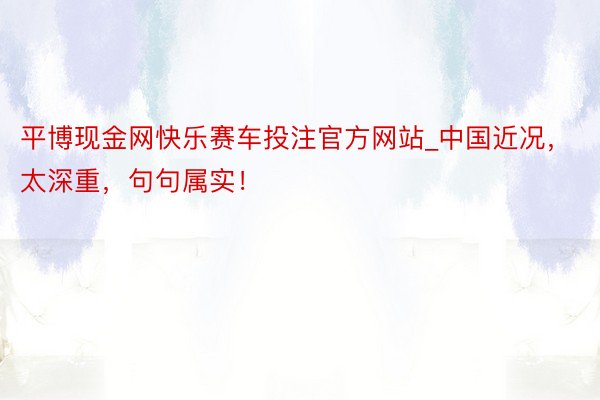 平博现金网快乐赛车投注官方网站_中国近况，太深重，句句属实！