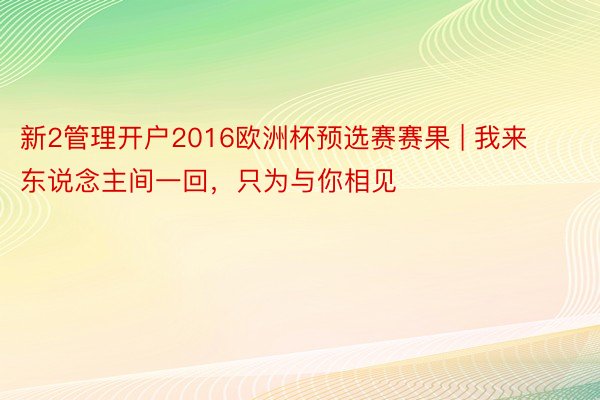 新2管理开户2016欧洲杯预选赛赛果 | 我来东说念主间一回，只为与你相见