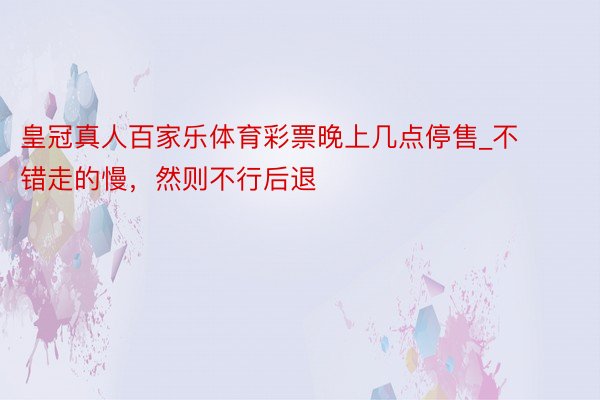 皇冠真人百家乐体育彩票晚上几点停售_不错走的慢，然则不行后退