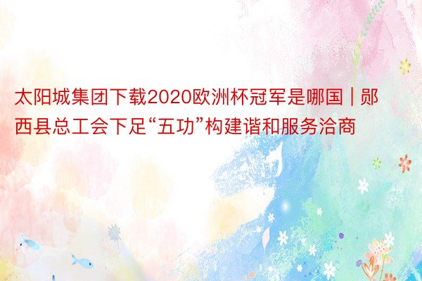 太阳城集团下载2020欧洲杯冠军是哪国 | 郧西县总工会下足“五功”构建谐和服务洽商